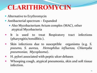CLARITHROMYCIN
 Alternative to Erythromycin
 Antibacterial spectrum – Expanded
 Also Mycobacterium Avium complex (MAC), other
atypical Mycobacteria
 It is used to treat Respiratory tract infections
(pharyngitis/tonsillitis ).
 Skin infections due to susceptible organisms (e.g. S.
pneumo, S. aureus, Hemophilus influenza, Chlamydia
pneumoniae, Mycoplasma).
 H. pylori associated with peptic ulcer debases
 Whooping cough, atypical pneumonia, skin and soft tissue
infection.
13
 