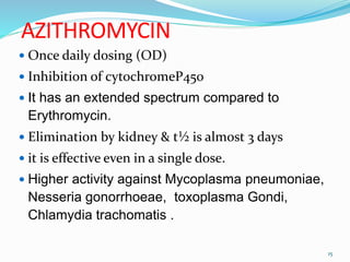 AZITHROMYCIN
 Once daily dosing (OD)
 Inhibition of cytochromeP450
 It has an extended spectrum compared to
Erythromycin.
 Elimination by kidney & t½ is almost 3 days
 it is effective even in a single dose.
 Higher activity against Mycoplasma pneumoniae,
Nesseria gonorrhoeae, toxoplasma Gondi,
Chlamydia trachomatis .
15
 