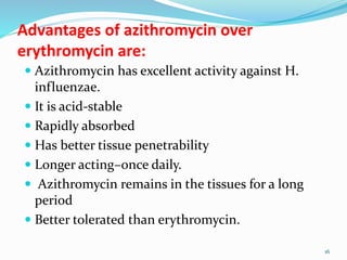 Advantages of azithromycin over
erythromycin are:
 Azithromycin has excellent activity against H.
influenzae.
 It is acid-stable
 Rapidly absorbed
 Has better tissue penetrability
 Longer acting–once daily.
 Azithromycin remains in the tissues for a long
period
 Better tolerated than erythromycin.
16
 