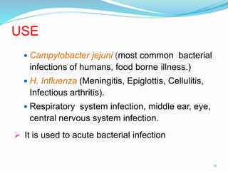 USE
 Campylobacter jejuni (most common bacterial
infections of humans, food borne illness.)
 H. Influenza (Meningitis, Epiglottis, Cellulitis,
Infectious arthritis).
 Respiratory system infection, middle ear, eye,
central nervous system infection.
 It is used to acute bacterial infection
17
 