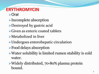 ERYTHROMYCIN
Oral
Incomplete absorption
Destroyed by gastric acid
Given as enteric coated tablets
Metabolized in liver
Undergoes enterohepatic circulation
Food delays absorption
Water solubility is limited rumen stability is cold
water.
Widely distributed, 70-80% plasma protein
bound.
8
 