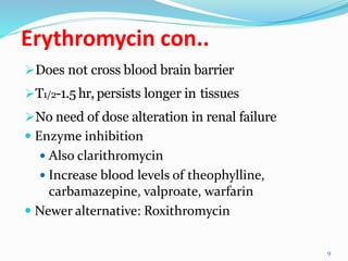 Erythromycin con..
Does not cross blood brain barrier
T1/2-1.5 hr, persists longer in tissues
No need of dose alteration in renal failure
 Enzyme inhibition
 Also clarithromycin
 Increase blood levels of theophylline,
carbamazepine, valproate, warfarin
 Newer alternative: Roxithromycin
9
 
