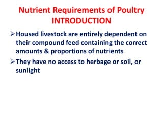Nutrient Requirements of Poultry
INTRODUCTION
Housed livestock are entirely dependent on
their compound feed containing the correct
amounts & proportions of nutrients
They have no access to herbage or soil, or
sunlight
 