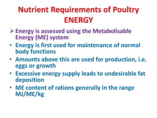 Nutrient Requirements of Poultry
ENERGY
Energy is assessed using the Metabolisable
Energy (ME) system
• Energy is first used for maintenance of normal
body functions
• Amounts above this are used for production, i.e.
eggs or growth
• Excessive energy supply leads to undesirable fat
deposition
• ME content of rations generally in the range
MJ/ME/kg
 