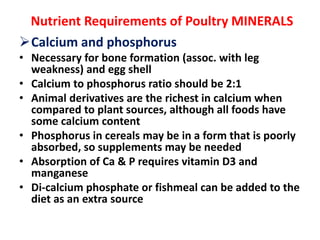 Nutrient Requirements of Poultry MINERALS
Calcium and phosphorus
• Necessary for bone formation (assoc. with leg
weakness) and egg shell
• Calcium to phosphorus ratio should be 2:1
• Animal derivatives are the richest in calcium when
compared to plant sources, although all foods have
some calcium content
• Phosphorus in cereals may be in a form that is poorly
absorbed, so supplements may be needed
• Absorption of Ca & P requires vitamin D3 and
manganese
• Di-calcium phosphate or fishmeal can be added to the
diet as an extra source
 