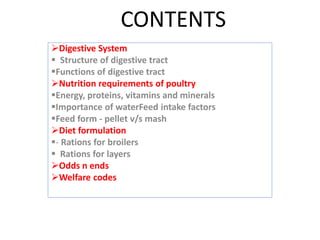 CONTENTS
Digestive System
 Structure of digestive tract
Functions of digestive tract
Nutrition requirements of poultry
Energy, proteins, vitamins and minerals
Importance of waterFeed intake factors
Feed form - pellet v/s mash
Diet formulation
- Rations for broilers
 Rations for layers
Odds n ends
Welfare codes
 