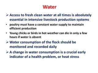 Water
 Access to fresh clean water at all times is absolutely
essential in intensive livestock production systems
• poultry must have a constant water supply to maintain
efficient production
• Young chicks or birds in hot weather can die in only a few
hours if water is absent
 Water consumption of the flock should be
monitored and recorded daily
 A change in water consumption is a crucial early
indicator of a health problem, or heat stress
 