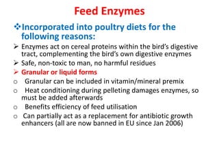 Feed Enzymes
Incorporated into poultry diets for the
following reasons:
 Enzymes act on cereal proteins within the bird’s digestive
tract, complementing the bird’s own digestive enzymes
 Safe, non-toxic to man, no harmful residues
 Granular or liquid forms
o Granular can be included in vitamin/mineral premix
o Heat conditioning during pelleting damages enzymes, so
must be added afterwards
o Benefits efficiency of feed utilisation
o Can partially act as a replacement for antibiotic growth
enhancers (all are now banned in EU since Jan 2006)
 