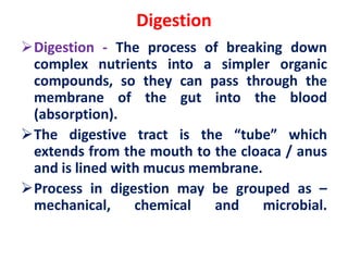Digestion
Digestion - The process of breaking down
complex nutrients into a simpler organic
compounds, so they can pass through the
membrane of the gut into the blood
(absorption).
The digestive tract is the “tube” which
extends from the mouth to the cloaca / anus
and is lined with mucus membrane.
Process in digestion may be grouped as –
mechanical, chemical and microbial.
 