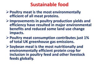 Sustainable food
Poultry meat is the most environmentally
efficient of all meat proteins.
Improvements in poultry production yields and
efficiency have resulted in major environmental
benefits and reduced some land use change
impacts.
Poultry meat consumption contributes just 1%
of total UK greenhouse gas emissions.
Soybean meal is the most nutritionally and
environmentally efficient protein crop for
inclusion in poultry feed and other livestock
feeds globally.
 