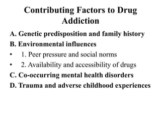 Contributing Factors to Drug
Addiction
A. Genetic predisposition and family history
B. Environmental influences
• 1. Peer pressure and social norms
• 2. Availability and accessibility of drugs
C. Co-occurring mental health disorders
D. Trauma and adverse childhood experiences
 
