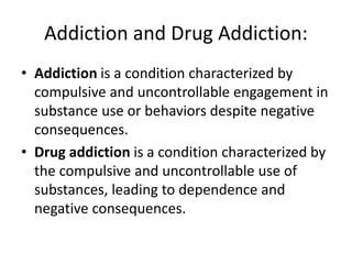 Addiction and Drug Addiction:
• Addiction is a condition characterized by
compulsive and uncontrollable engagement in
substance use or behaviors despite negative
consequences.
• Drug addiction is a condition characterized by
the compulsive and uncontrollable use of
substances, leading to dependence and
negative consequences.
 