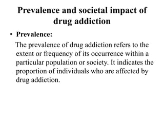 Prevalence and societal impact of
drug addiction
• Prevalence:
The prevalence of drug addiction refers to the
extent or frequency of its occurrence within a
particular population or society. It indicates the
proportion of individuals who are affected by
drug addiction.
 