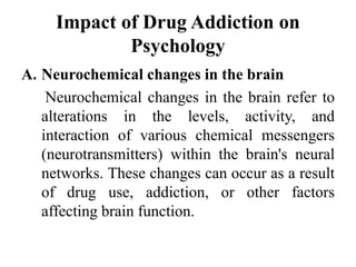 Impact of Drug Addiction on
Psychology
A. Neurochemical changes in the brain
Neurochemical changes in the brain refer to
alterations in the levels, activity, and
interaction of various chemical messengers
(neurotransmitters) within the brain's neural
networks. These changes can occur as a result
of drug use, addiction, or other factors
affecting brain function.
 