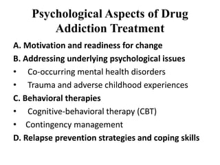 Psychological Aspects of Drug
Addiction Treatment
A. Motivation and readiness for change
B. Addressing underlying psychological issues
• Co-occurring mental health disorders
• Trauma and adverse childhood experiences
C. Behavioral therapies
• Cognitive-behavioral therapy (CBT)
• Contingency management
D. Relapse prevention strategies and coping skills
 