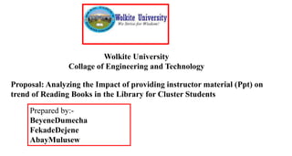 Wolkite University
Collage of Engineering and Technology
Proposal: Analyzing the Impact of providing instructor material (Ppt) on
trend of Reading Books in the Library for Cluster Students
Prepared by:-
BeyeneDumecha
FekadeDejene
AbayMulusew
 