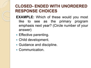 CLOSED- ENDED WITH UNORDERED
RESPONSE CHOICES
EXAMPLE: Which of these would you most
like to see as the primary program
emphasis next year? (Circle number of your
answer)
 Effective parenting.
 Child development.
 Guidance and discipline.
 Communication.
 