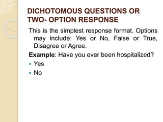 DICHOTOMOUS QUESTIONS OR
TWO- OPTION RESPONSE
This is the simplest response format. Options
may include: Yes or No, False or True,
Disagree or Agree.
Example: Have you ever been hospitalized?
 Yes
 No
 