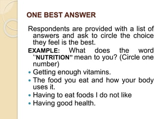 ONE BEST ANSWER
Respondents are provided with a list of
answers and ask to circle the choice
they feel is the best.
EXAMPLE: What does the word
‘’NUTRITION’’ mean to you? (Circle one
number)
 Getting enough vitamins.
 The food you eat and how your body
uses it.
 Having to eat foods I do not like
 Having good health.
 