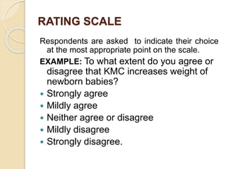 RATING SCALE
Respondents are asked to indicate their choice
at the most appropriate point on the scale.
EXAMPLE: To what extent do you agree or
disagree that KMC increases weight of
newborn babies?
 Strongly agree
 Mildly agree
 Neither agree or disagree
 Mildly disagree
 Strongly disagree.
 