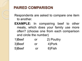 PAIRED COMPARISON
Respondents are asked to compare one item
to another.
EXAMPLE: In compairing beef to other
meats, which does your family use more
often? (choose one from each comparison
and circle the number)
1)Beef or 2) Poultry
3)Beef or 4)Pork
5)Beef or 6)Fish
 