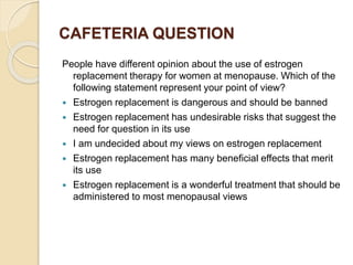 CAFETERIA QUESTION
People have different opinion about the use of estrogen
replacement therapy for women at menopause. Which of the
following statement represent your point of view?
 Estrogen replacement is dangerous and should be banned
 Estrogen replacement has undesirable risks that suggest the
need for question in its use
 I am undecided about my views on estrogen replacement
 Estrogen replacement has many beneficial effects that merit
its use
 Estrogen replacement is a wonderful treatment that should be
administered to most menopausal views
 