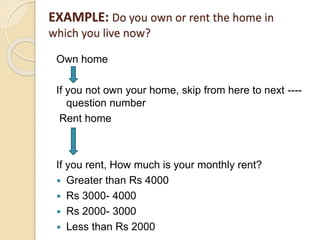 EXAMPLE: Do you own or rent the home in
which you live now?
Own home
If you not own your home, skip from here to next ----
question number
Rent home
If you rent, How much is your monthly rent?
 Greater than Rs 4000
 Rs 3000- 4000
 Rs 2000- 3000
 Less than Rs 2000
 
