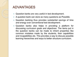 ADVANTAGES
 Question banks are very useful in test development.
 A question bank can store as many questions as Possible.
 Question banking thus provides substantial savings of time
and energy over conventional test development.
 Question banks also helps in providing a platform for
discussing curriculum goals and objectives. The items put in
the question banks can be made to inherit properties like
common mistakes made by the students, their capabilities
and incapabilities etc. This provides a way to discuss possible
learning hierarchies and ways to better structure curriculum.
 