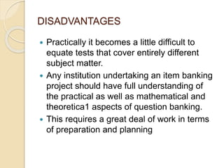 DISADVANTAGES
 Practically it becomes a little difficult to
equate tests that cover entirely different
subject matter.
 Any institution undertaking an item banking
project should have full understanding of
the practical as well as mathematical and
theoretica1 aspects of question banking.
 This requires a great deal of work in terms
of preparation and planning
 