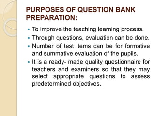 PURPOSES OF QUESTION BANK
PREPARATION:
 To improve the teaching learning process.
 Through questions, evaluation can be done.
 Number of test items can be for formative
and summative evaluation of the pupils.
 It is a ready- made quality questionnaire for
teachers and examiners so that they may
select appropriate questions to assess
predetermined objectives.
 