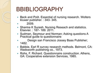 BBIBLIOGRAPHY
 Beck and Polit. Essential of nursing research. Wolters
kluwer publisher. : 343- 345.
 2009.
 Sharma K Suresh. Nursing Reseach and statistics.
Elsevier. : 187- 189. 2011.
 Sudman, Seymour and Norman; Asking questions A
Practical guide to questionnaire
 Design san Francisco Jossey Baas Publisher;
1482.
 Babbie, Earl R survey research methods. Belmont, CA:
Wadsworth publishing co., 1973.
 Rohs, F. Richard. Questionnaire construction. Athens,
GA: Cooperative extension Services, 1985.
 