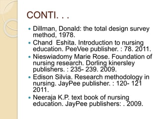 CONTI. . .
 Dillman, Donald: the total design survey
method, 1978.
 Chand Eshita. Introduction to nursing
education. PeeVee publisher. : 78. 2011.
 Nieswiadomy Marie Rose. Foundation of
nursing research. Dorling kinersley
publishers. : 235- 239. 2009.
 Edison Silvia. Research methodology in
nursing. JayPee publisher. : 120- 121
2011.
 Neeraja K.P. text book of nursing
education. JayPee publishers: . 2009.
 