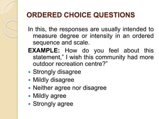 ORDERED CHOICE QUESTIONS
In this, the responses are usually intended to
measure degree or intensity in an ordered
sequence and scale.
EXAMPLE: How do you feel about this
statement,” I wish this community had more
outdoor recreation centre?”
 Strongly disagree
 Mildly disagree
 Neither agree nor disagree
 Mildly agree
 Strongly agree
 