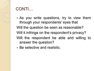 CONTI…
 As you write questions, try to view them
through your respondents’ eyes that
Will the question be seen as reasonable?
Will it infringe on the respondent’s privacy?
Will the respondent be able and willing to
answer the question?
 Be selective and realistic.
 