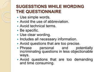 SUGESSTIONS WHILE WORDING
THE QUESTIONNAIRE
 Use simple words.
 Avoid the use of abbreviation.
 Avoid technical terms.
 Be specific.
 Use clear wording.
 Includes all necessary information.
 Avoid questions that are too precise.
 Phrase personal and potentially
incriminating questions in less objectionable
ways.
 Avoid questions that are too demanding
and time consuming.
 