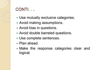 CONTI. . .
 Use mutually exclusive categories.
 Avoid making assumptions.
 Avoid bias in questions.
 Avoid double barreled questions.
 Use complete sentences.
 Plan ahead.
 Make the response categories clear and
logical.
 