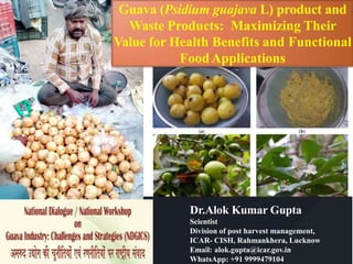 Dr.Alok Kumar Gupta
Scientist
Division of post harvest management,
ICAR- CISH, Rahmankhera, Lucknow
Email: alok.gupta@icar.gov.in
WhatsApp: +91 9999479104
Guava (Psidium guajava L) product and
Waste Products: Maximizing Their
Value for Health Benefits and Functional
FoodApplications
 