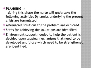  PLANNING :-
during this phase the nurse will undertake the
following activities Dynamics underlying the present
crisis are formulated
 Alternative solutions to the problem are explored .
 Steps for achieving the soluations are identified
 Environment support needed to help the patient is
decided upon ,coping mechanisms that need to be
developed and those which need to be strengthened
are identified.
 