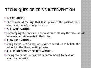 TECHNIQUES OF CRISIS INTERVENTION
 1. CATHARSIS:-
 The release of feelings that takes place as the patient talks
about emotionally charged areas.
 2. CLARIFICATION:-
 Encouraging the patient to express more clearly the relationship
between certain events in their life.
 3. MANIPULATION:-
 Using the patient’s emotions ,wishes or values to beliefs the
patient in the therapeutic process.
 4. REINFORCEMENT OF BEHAVIOUR:-
 Giving the patient a positive re-inforcement to develop
adaptive behavior
 