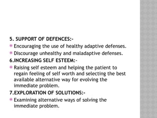 5. SUPPORT OF DEFENCES:-
 Encouraging the use of healthy adaptive defenses.
 Discourage unhealthy and maladaptive defenses.
6.INCREASING SELF ESTEEM:-
 Raising self esteem and helping the patient to
regain feeling of self worth and selecting the best
available alternative way for evolving the
immediate problem.
7.EXPLORATION OF SOLUTIONS:-
 Examining alternative ways of solving the
immediate problem.
 
