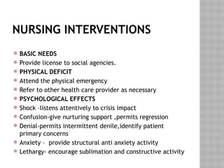 NURSING INTERVENTIONS
 BASIC NEEDS
 Provide license to social agencies.
 PHYSICAL DEFICIT
 Attend the physical emergency
 Refer to other health care provider as necessary
 PSYCHOLOGICAL EFFECTS
 Shock –listens attentively to crisis impact
 Confusion-give nurturing support ,permits regression
 Denial-permits intermittent denile,identify patient
primary concerns
 Anxiety – provide structural anti anxiety activity
 Lethargy- encourage sublimation and constructive activity
 