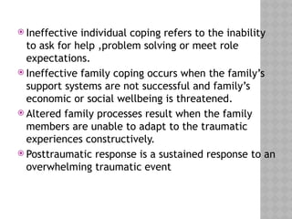  Ineffective individual coping refers to the inability
to ask for help ,problem solving or meet role
expectations.
 Ineffective family coping occurs when the family’s
support systems are not successful and family’s
economic or social wellbeing is threatened.
 Altered family processes result when the family
members are unable to adapt to the traumatic
experiences constructively.
 Posttraumatic response is a sustained response to an
overwhelming traumatic event
 
