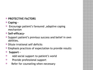  PROTECTIVE FACTORS
 Coping –
 Encourage patient’s favoured ,adaptive coping
mechanism
 Self-efficacy-
 Support patient’s previous success and belief in own
abilities.
 Dilute irrational self deficits
 Emphasis practices of expectation to provide results
 Support –
 Add social support to patient’s world
 Provide professional support
 Refer for counseling when necessary
 