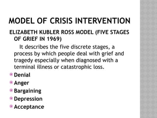 MODEL OF CRISIS INTERVENTION
ELIZABETH KUBLER ROSS MODEL (FIVE STAGES
OF GRIEF IN 1969)
It describes the five discrete stages, a
process by which people deal with grief and
tragedy especially when diagnosed with a
terminal illness or catastrophic loss.
 Denial
 Anger
 Bargaining
 Depression
 Acceptance
 