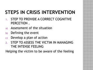 STEPS IN CRISIS INTERVENTION
1. STEP TO PROVIDE A CORRECT COGNITIVE
PERCETION .
a) Assessment of the situation
b) Defining the event
c) Develop a plan of action
2. STEP TO ASSESS THE VICTIM IN MANAGING
THE INTENSE FEELING
Helping the victim to be aware of the feeling
 