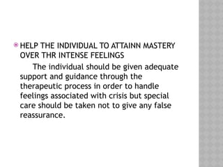  HELP THE INDIVIDUAL TO ATTAINN MASTERY
OVER THR INTENSE FEELINGS
The individual should be given adequate
support and guidance through the
therapeutic process in order to handle
feelings associated with crisis but special
care should be taken not to give any false
reassurance.
 