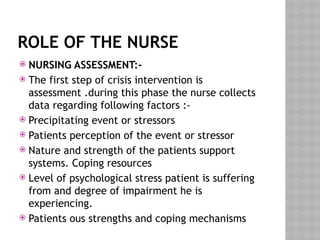 ROLE OF THE NURSE
 NURSING ASSESSMENT:-
 The first step of crisis intervention is
assessment .during this phase the nurse collects
data regarding following factors :-
 Precipitating event or stressors
 Patients perception of the event or stressor
 Nature and strength of the patients support
systems. Coping resources
 Level of psychological stress patient is suffering
from and degree of impairment he is
experiencing.
 Patients ous strengths and coping mechanisms
 