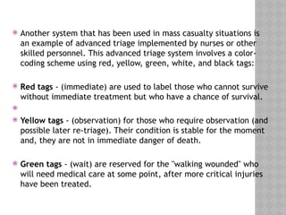  Another system that has been used in mass casualty situations is
an example of advanced triage implemented by nurses or other
skilled personnel. This advanced triage system involves a color-
coding scheme using red, yellow, green, white, and black tags:
 Red tags - (immediate) are used to label those who cannot survive
without immediate treatment but who have a chance of survival.

 Yellow tags - (observation) for those who require observation (and
possible later re-triage). Their condition is stable for the moment
and, they are not in immediate danger of death.
 Green tags - (wait) are reserved for the "walking wounded" who
will need medical care at some point, after more critical injuries
have been treated.
 