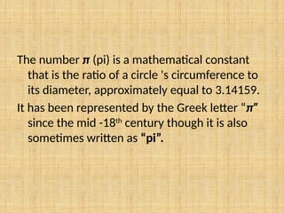 The number π (pi) is a mathematical constant
that is the ratio of a circle 's circumference to
its diameter, approximately equal to 3.14159.
It has been represented by the Greek letter “π”
since the mid -18th
century though it is also
sometimes written as “pi”.
 
