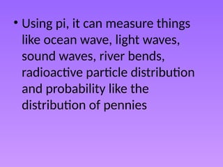 • Using pi, it can measure things
like ocean wave, light waves,
sound waves, river bends,
radioactive particle distribution
and probability like the
distribution of pennies
 